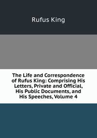 The Life and Correspondence of Rufus King: Comprising His Letters, Private and Official, His Public Documents, and His Speeches, Volume 4