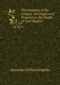 The Invasion of the Crimea: Its Origin and Progress to the Death of Lord Raglan