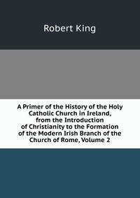 A Primer of the History of the Holy Catholic Church in Ireland, from the Introduction of Christianity to the Formation of the Modern Irish Branch of the Church of Rome, Volume 2