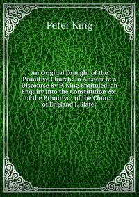 An Original Draught of the Primitive Church: In Answer to a Discourse By P. King Entituled, an Enquiry Into the Constitution &amp;c. of the Primitive . of the Church of England J. Slater.