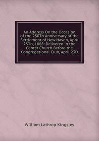 An Address On the Occasion of the 250Th Anniversary of the Settlement of New Haven, April 25Th, 1888: Delivered in the Center Church Before the Congregational Club, April 23D