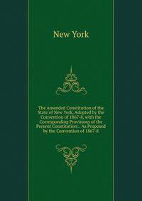 The Amended Constitution of the State of New York, Adopted by the Convention of 1867-8, with the Corresponding Provisions of the Present Constitution: . As Proposed by the Convention of 1867-8