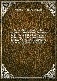 Recent Discussions On the Abolition of Patents for Inventions in the United Kingdom, France, Germany, and the Netherlands: Evidence, Speeches, and Papers in Its Favour Ed. by R.a. Macfie.