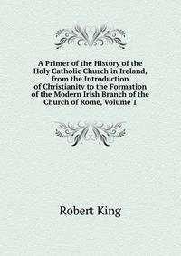 A Primer of the History of the Holy Catholic Church in Ireland, from the Introduction of Christianity to the Formation of the Modern Irish Branch of the Church of Rome, Volume 1