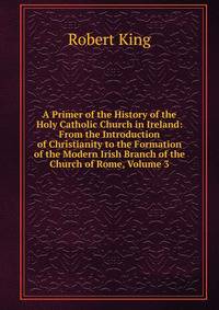 A Primer of the History of the Holy Catholic Church in Ireland: From the Introduction of Christianity to the Formation of the Modern Irish Branch of the Church of Rome, Volume 3