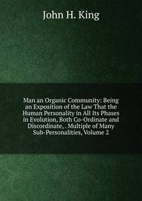 Man an Organic Community: Being an Exposition of the Law That the Human Personality in All Its Phases in Evolution, Both Co-Ordinate and Discordinate, . Multiple of Many Sub-Personalities, Volume 2