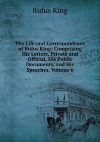 The Life and Correspondence of Rufus King: Comprising His Letters, Private and Official, His Public Documents, and His Speeches, Volume 6