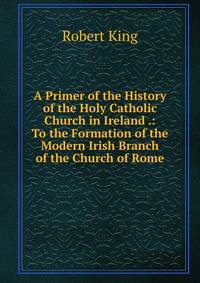 A Primer of the History of the Holy Catholic Church in Ireland .: To the Formation of the Modern Irish Branch of the Church of Rome
