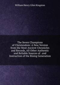 The Seven Champions of Christendom: A New Version from the Most Ancient Chronicles and Records, All Other Authentic and Reliable Sources of . and Instruction of the Rising Generation