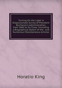 Turning On the Light: A Dispassionate Survey of President Buchanan's Administration, from 1860 to Its Close. Including a Biographical Sketch of the . and Numerous Miscellaneous Articles