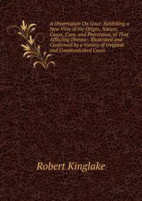 A Dissertation On Gout: Exhibiting a New View of the Origin, Nature, Cause, Cure, and Prevention, of That Afflicting Disease; Illustrated and Confirmed by a Variety of Original and Communicated Cases