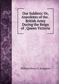 Our Soldiers: Or, Anecdotes of the . British Army During the Reign of . Queen Victoria