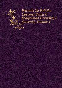 Prirunik Za Politiku Upravnu Slubu U Kraljevinah Hrvatskoj I Slavoniji, Volume 1