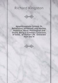 Apophthegmata Curiosa: Or, Reflections, Sentences, and Maxims, Historical, Moral, Philological and Divine. Being a Summary Collection, of Solid, . of Human Life . Extracted from the M