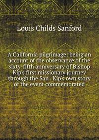 A California pilgrimage: being an account of the observance of the sixty-fifth anniversary of Bishop Kip's first missionary journey through the San . Kip's own story of the event commemorated