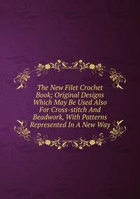 The New Filet Crochet Book; Original Designs Which May Be Used Also For Cross-stitch And Beadwork, With Patterns Represented In A New Way
