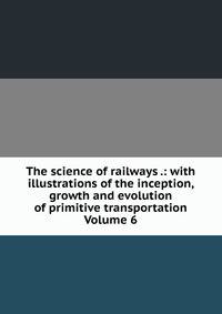 The science of railways .: with illustrations of the inception, growth and evolution of primitive transportation Volume 6