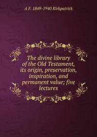 The divine library of the Old Testament, its origin, preservation, inspiration, and permanent value; five lectures