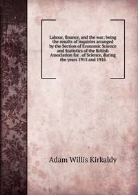 Labour, finance, and the war; being the results of inquiries arranged by the Section of Economic Science and Statistics of the British Association for . of Science, during the years 1915 and 1916