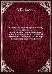 Papers and reports upon forestry, forest schools, forest administration and management, in Europe, America and the British possessions; and upon . of the Royal Commission on Forest Reserv