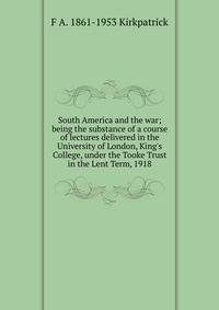 South America and the war; being the substance of a course of lectures delivered in the University of London, King's College, under the Tooke Trust in the Lent Term, 1918
