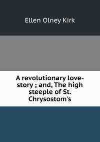 A revolutionary love-story ; and, The high steeple of St. Chrysostom's