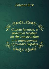Cupola furnace; a practical treatise on the construction and management of foundry cupolas