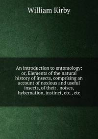 An introduction to entomology: or, Elements of the natural history of insects, comprising an account of noxious and useful insects, of their . noises, hybernation, instinct, etc., etc.