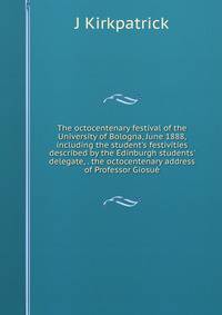 The octocentenary festival of the University of Bologna, June 1888, including the student's festivities described by the Edinburgh students' delegate, . the octocentenary address of Professor Giosu?