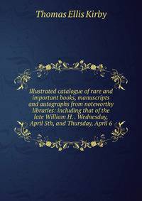 Illustrated catalogue of rare and important books, manuscripts and autographs from noteworthy libraries: including that of the late William H. . Wednesday, April 5th, and Thursday, April 6