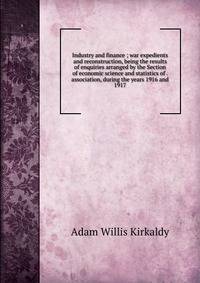 Industry and finance ; war expedients and reconstruction, being the results of enquiries arranged by the Section of economic science and statistics of . association, during the years 1916 and 1917
