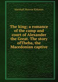 The king; a romance of the camp and court of Alexander the Great. The story ofTheba, the Macedonian captive