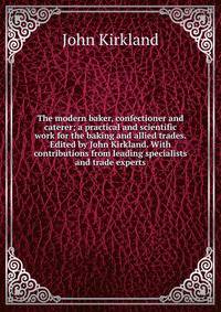 The modern baker, confectioner and caterer; a practical and scientific work for the baking and allied trades. Edited by John Kirkland. With contributions from leading specialists and trade experts