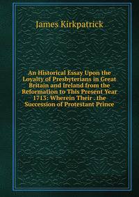 An Historical Essay Upon the Loyalty of Presbyterians in Great Britain and Ireland from the Reformation to This Present Year 1713: Wherein Their . the Succession of Protestant Prince