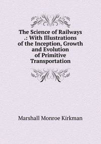 The Science of Railways .: With Illustrations of the Inception, Growth and Evolution of Primitive Transportation