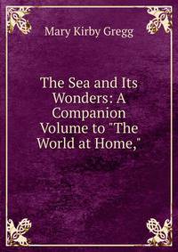 The Sea and Its Wonders: A Companion Volume to "The World at Home,"