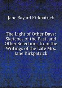 The Light of Other Days: Sketches of the Past, and Other Selections from the Writings of the Late Mrs. Jane Kirkpatrick