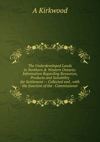 The Underdeveloped Lands in Northern &amp; Western Ontario: Information Regarding Resources, Products and Suitability for Settlement -- Collected and . with the Sanction of the . Commissioner