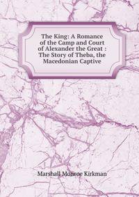 The King: A Romance of the Camp and Court of Alexander the Great : The Story of Theba, the Macedonian Captive