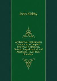 Arithmetical Institutions: Containing a Compleat System of Arithmetic, Natural, Logarithmical, and Algebraical in All Their Branches .