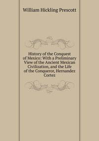 History of the Conquest of Mexico: With a Preliminary View of the Ancient Mexican Civilization, and the Life of the Conqueror, Hernandez Cortez