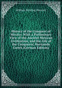 History of the Conquest of Mexico: With a Preliminary View of the Ancient Mexican Civilization, and the Life of the Conqueror, Hernando Cortes (German Edition)