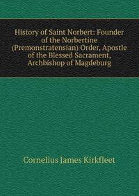 History of Saint Norbert: Founder of the Norbertine (Premonstratensian) Order, Apostle of the Blessed Sacrament, Archbishop of Magdeburg