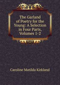 The Garland of Poetry for the Young: A Selection in Four Parts, Volumes 1-2