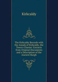 The Kirkcaldy Records with the Annals of Kirkcaldy, the Town's Charter: Extracts from Original Documents and a Description of the Ancient Burgh