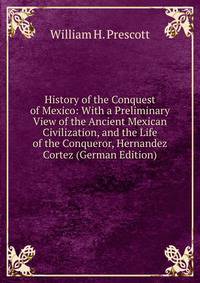 History of the Conquest of Mexico: With a Preliminary View of the Ancient Mexican Civilization, and the Life of the Conqueror, Hernandez Cortez (German Edition)