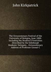 The Octocentenary Festival of the University of Bologna, June 1888: Including the Student'S Festivities Described by the Edinburgh Students' Delegate, . Octocentenary Address of Professor Giosu? C