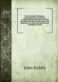 The Doctrine of Ultimators: Containing a New Acquisition to Mathematical Literature, Naturally Resulting from the Consideration of an Equation, As . of the True and Genuine Foundation of Wha