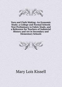 Yarn and Cloth Making: An Economic Study; a College and Normal Schools Text Preliminary to Fabric Study, and a Reference for Teachers of Industrial History and Art in Secondary and Elementary Schools