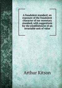 A fraudulent standard; an exposure of the fraudulent character of our monetary standard, with suggestions for the establishment of an invariable unit of value